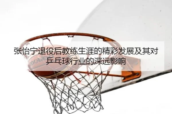 张怡宁退役后教练生涯的精彩发展及其对乒乓球行业的深远影响 - RAY ESPORTS
